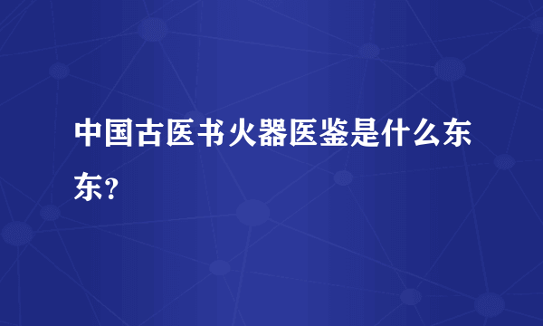 中国古医书火器医鉴是什么东东？