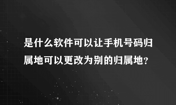 是什么软件可以让手机号码归属地可以更改为别的归属地？