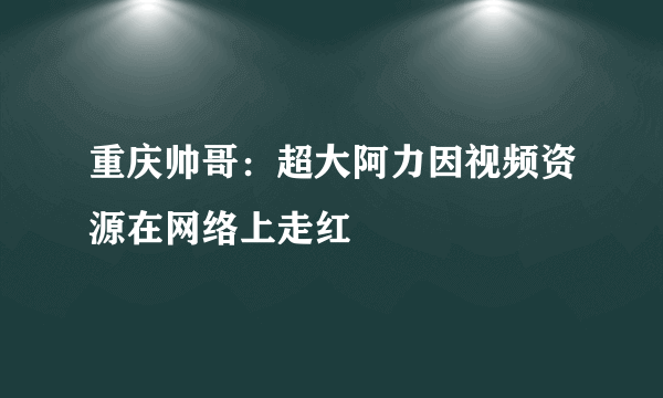 重庆帅哥：超大阿力因视频资源在网络上走红