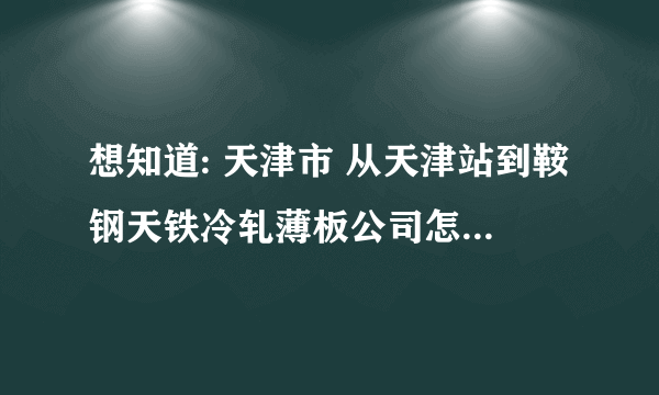 想知道: 天津市 从天津站到鞍钢天铁冷轧薄板公司怎么坐公交