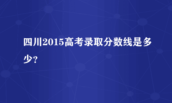 四川2015高考录取分数线是多少？