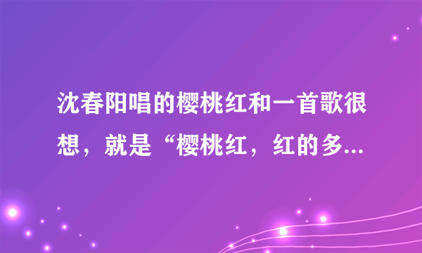 沈春阳唱的樱桃红和一首歌很想，就是“樱桃红，红的多鲜艳染红了思念。”这句，谢谢知道告我！