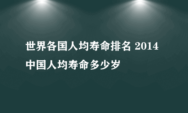 世界各国人均寿命排名 2014中国人均寿命多少岁