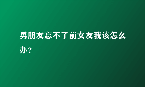 男朋友忘不了前女友我该怎么办？