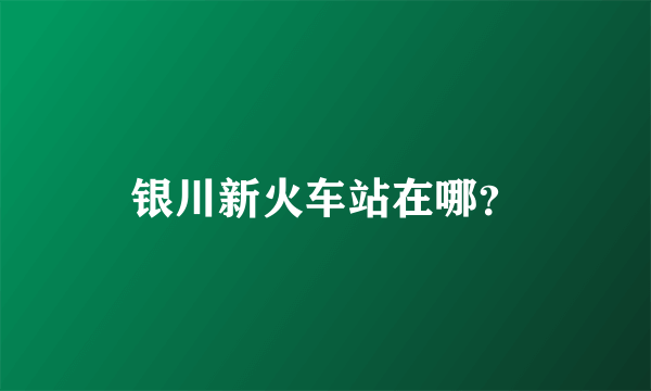 银川新火车站在哪？