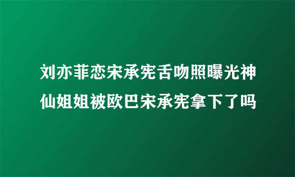 刘亦菲恋宋承宪舌吻照曝光神仙姐姐被欧巴宋承宪拿下了吗