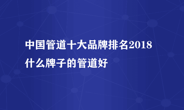 中国管道十大品牌排名2018 什么牌子的管道好