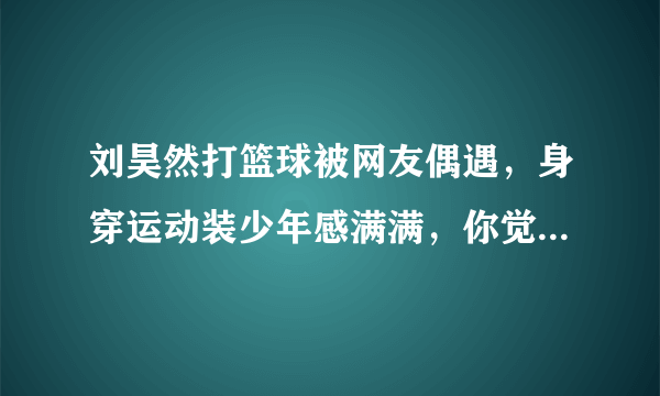 刘昊然打篮球被网友偶遇，身穿运动装少年感满满，你觉得他的演技如何？