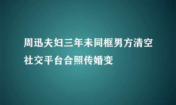 周迅夫妇三年未同框男方清空社交平台合照传婚变