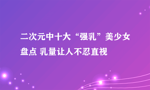 二次元中十大“强乳”美少女盘点 乳量让人不忍直视