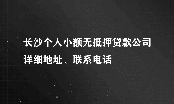 长沙个人小额无抵押贷款公司详细地址、联系电话