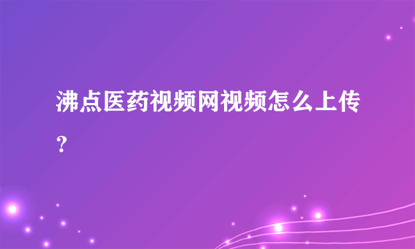 沸点医药视频网视频怎么上传？