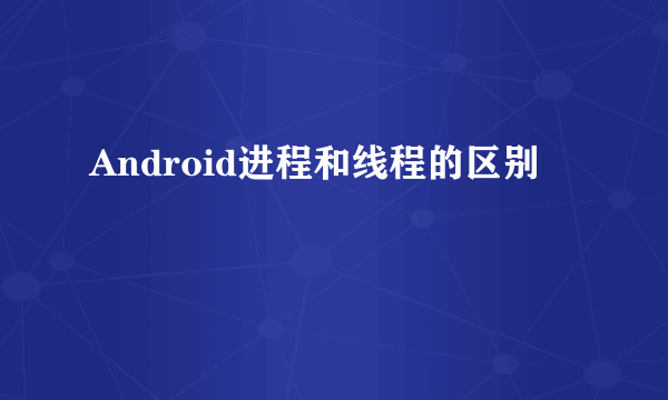 Android进程和线程的区别