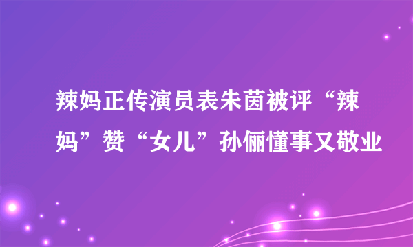 辣妈正传演员表朱茵被评“辣妈”赞“女儿”孙俪懂事又敬业