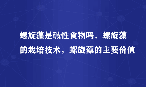 螺旋藻是碱性食物吗，螺旋藻的栽培技术，螺旋藻的主要价值