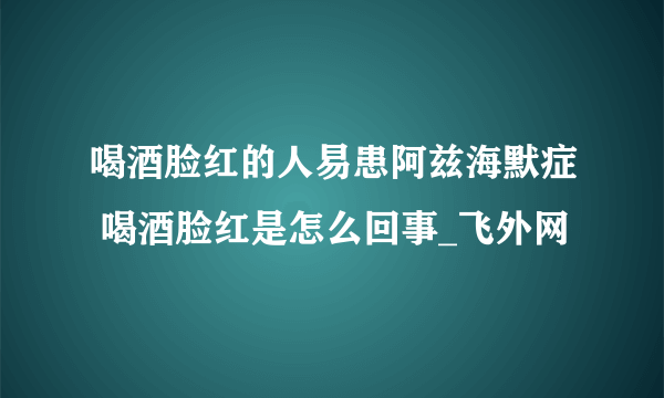 喝酒脸红的人易患阿兹海默症 喝酒脸红是怎么回事_飞外网