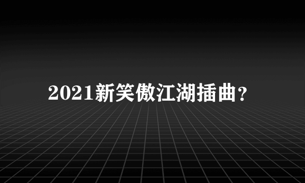 2021新笑傲江湖插曲？