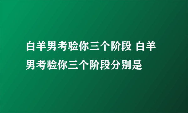 白羊男考验你三个阶段 白羊男考验你三个阶段分别是