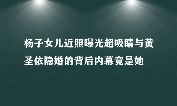 杨子女儿近照曝光超吸睛与黄圣依隐婚的背后内幕竟是她