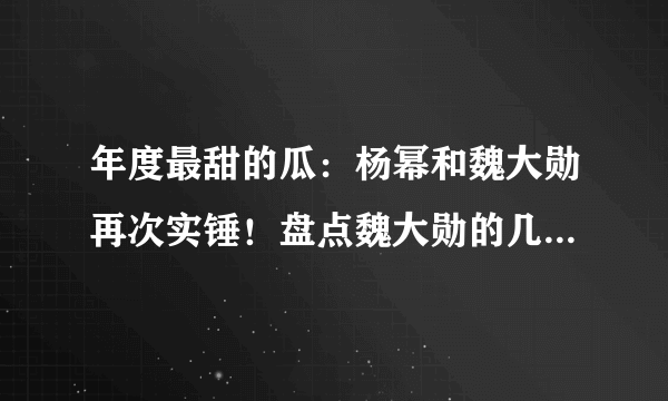 年度最甜的瓜：杨幂和魏大勋再次实锤！盘点魏大勋的几段绯闻情史