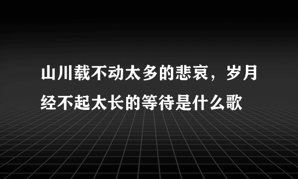 山川载不动太多的悲哀，岁月经不起太长的等待是什么歌