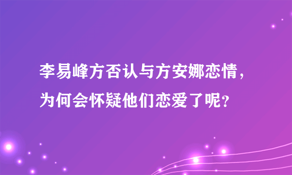 李易峰方否认与方安娜恋情，为何会怀疑他们恋爱了呢？