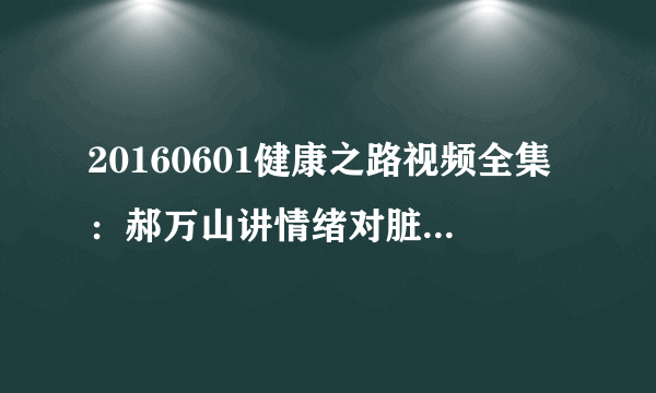 20160601健康之路视频全集：郝万山讲情绪对脏腑的影响