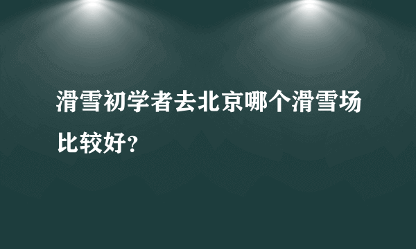 滑雪初学者去北京哪个滑雪场比较好？