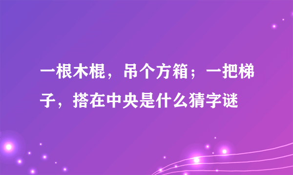 一根木棍，吊个方箱；一把梯子，搭在中央是什么猜字谜