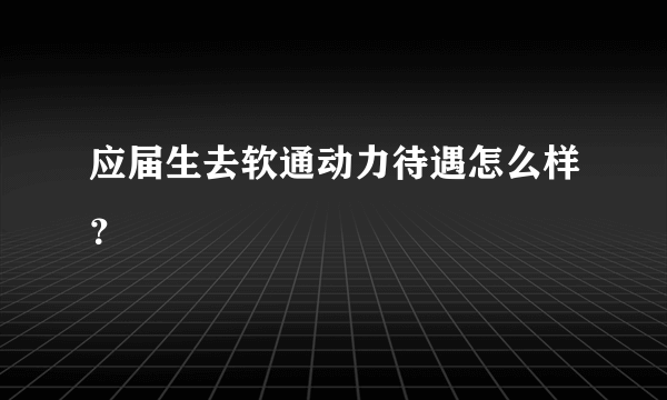 应届生去软通动力待遇怎么样？