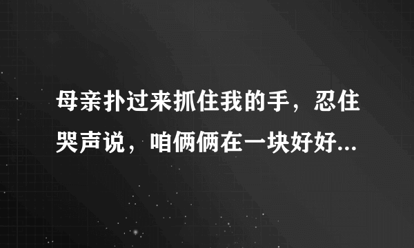 母亲扑过来抓住我的手，忍住哭声说，咱俩俩在一块好好活，好好活，的理解？