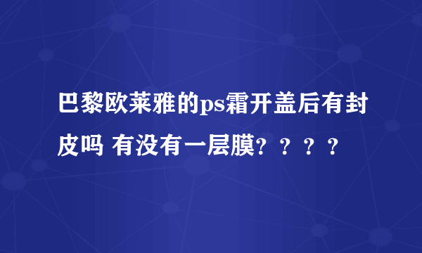 巴黎欧莱雅的ps霜开盖后有封皮吗 有没有一层膜？？？？