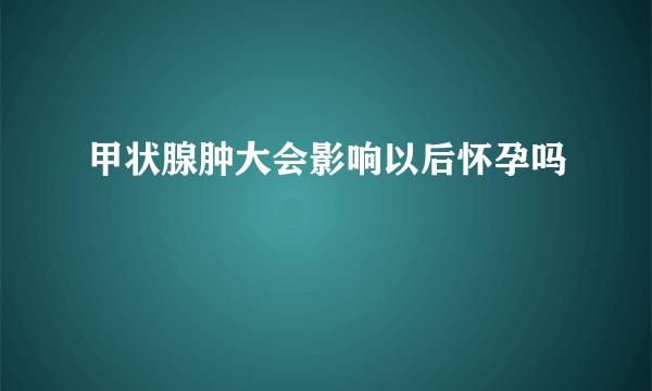 甲状腺肿大会影响以后怀孕吗