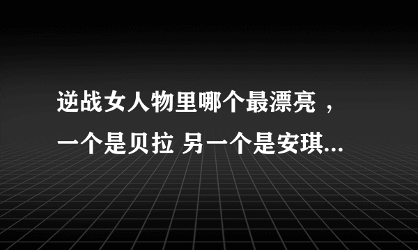 逆战女人物里哪个最漂亮 ，一个是贝拉 另一个是安琪儿？很纠结啊！不知道选哪个好！