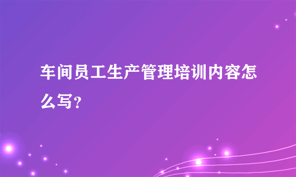 车间员工生产管理培训内容怎么写？