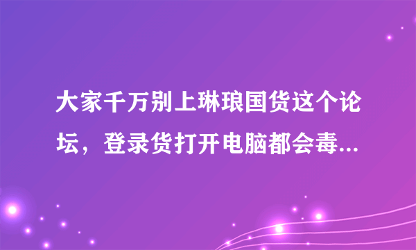 大家千万别上琳琅国货这个论坛，登录货打开电脑都会毒，我重新装的系统！