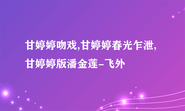 甘婷婷吻戏,甘婷婷春光乍泄,甘婷婷版潘金莲-飞外