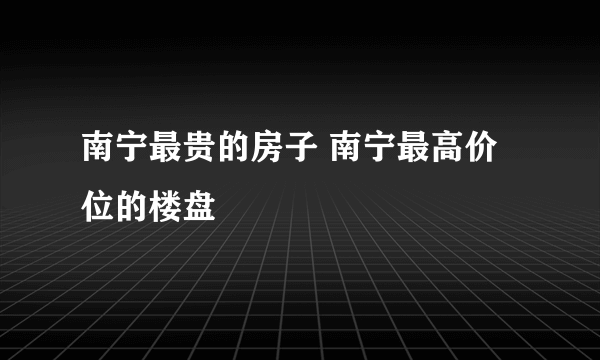 南宁最贵的房子 南宁最高价位的楼盘