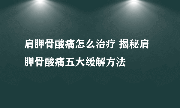 肩胛骨酸痛怎么治疗 揭秘肩胛骨酸痛五大缓解方法