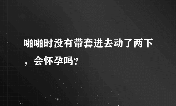 啪啪时没有带套进去动了两下，会怀孕吗？