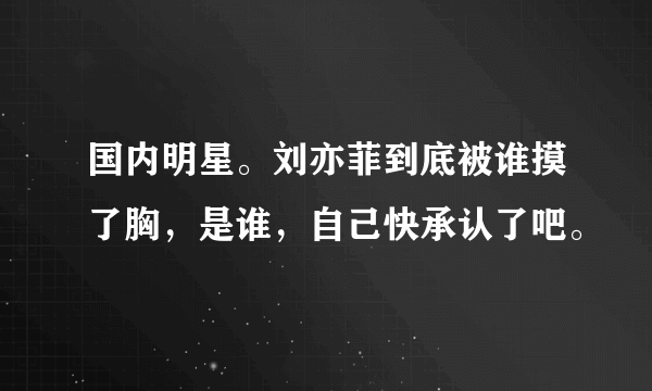 国内明星。刘亦菲到底被谁摸了胸，是谁，自己快承认了吧。