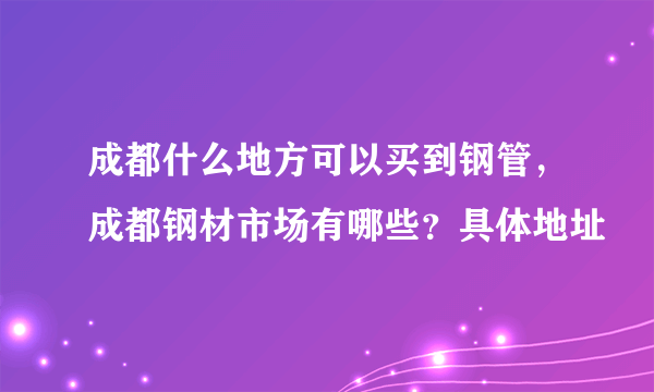 成都什么地方可以买到钢管，成都钢材市场有哪些？具体地址