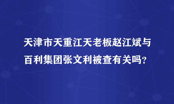 天津市天重江天老板赵江斌与百利集团张文利被查有关吗？