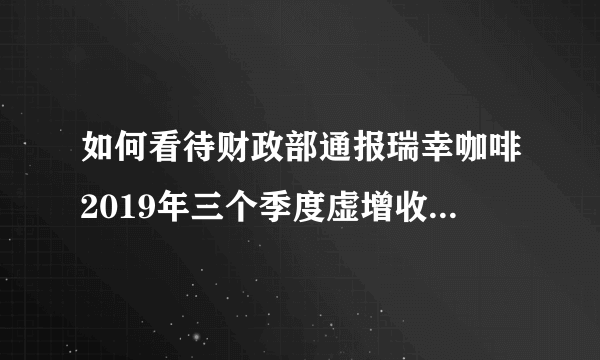 如何看待财政部通报瑞幸咖啡2019年三个季度虚增收入21.19亿元？它可能面临怎样的处罚？