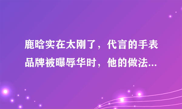 鹿晗实在太刚了，代言的手表品牌被曝辱华时，他的做法引一片叫好