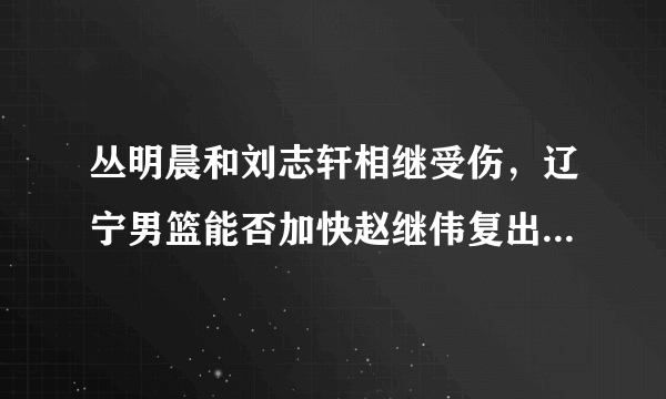 丛明晨和刘志轩相继受伤，辽宁男篮能否加快赵继伟复出速度？为什么？