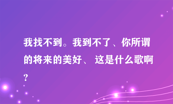 我找不到。我到不了、你所谓的将来的美好、 这是什么歌啊？