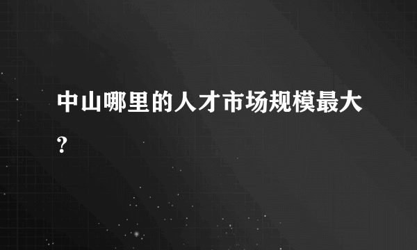 中山哪里的人才市场规模最大？