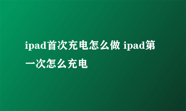 ipad首次充电怎么做 ipad第一次怎么充电