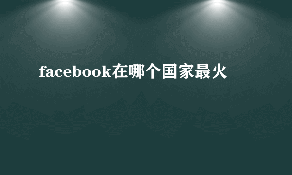 facebook在哪个国家最火